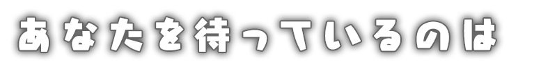 あなたを待っているのは